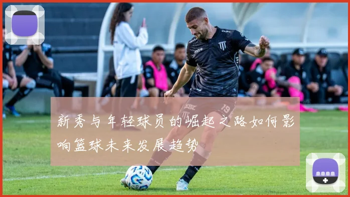 新秀与年轻球员的崛起之路如何影响篮球未来发展趋势