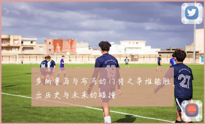 多纳鲁马与布冯的门将之争谁能胜出历史与未来的碰撞