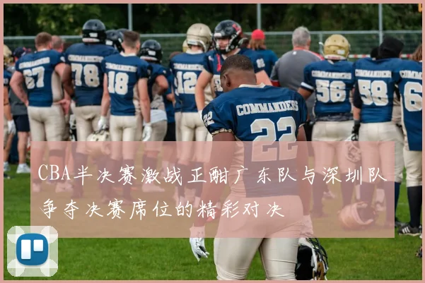 CBA半决赛激战正酣广东队与深圳队争夺决赛席位的精彩对决