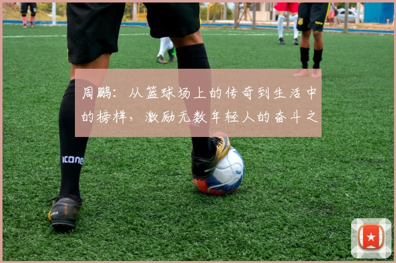 周鹏：从篮球场上的传奇到生活中的榜样，激励无数年轻人的奋斗之路