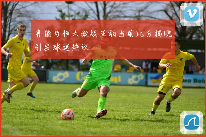 鲁能与恒大激战正酣当前比分揭晓引发球迷热议