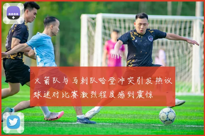 火箭队与马刺队哈登冲突引发热议球迷对比赛激烈程度感到震惊