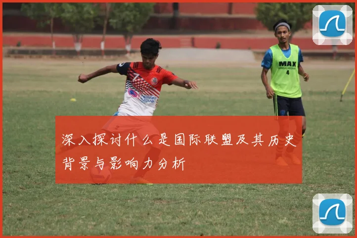 深入探讨什么是国际联盟及其历史背景与影响力分析