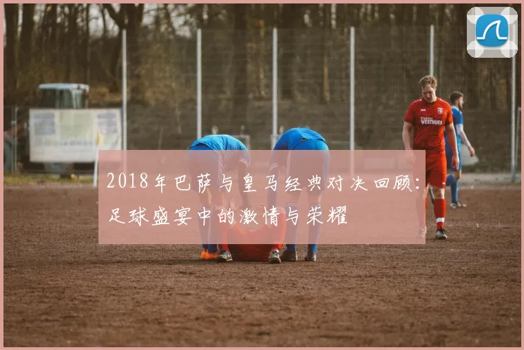 2018年巴萨与皇马经典对决回顾：足球盛宴中的激情与荣耀