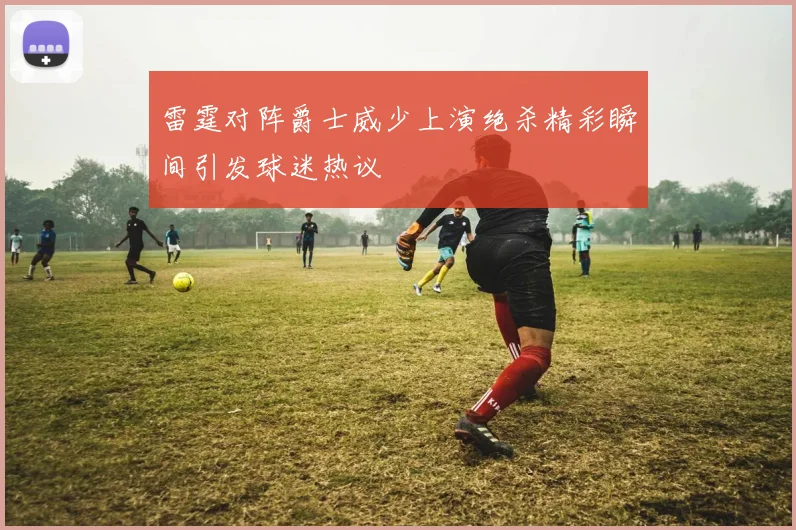 雷霆对阵爵士威少上演绝杀精彩瞬间引发球迷热议