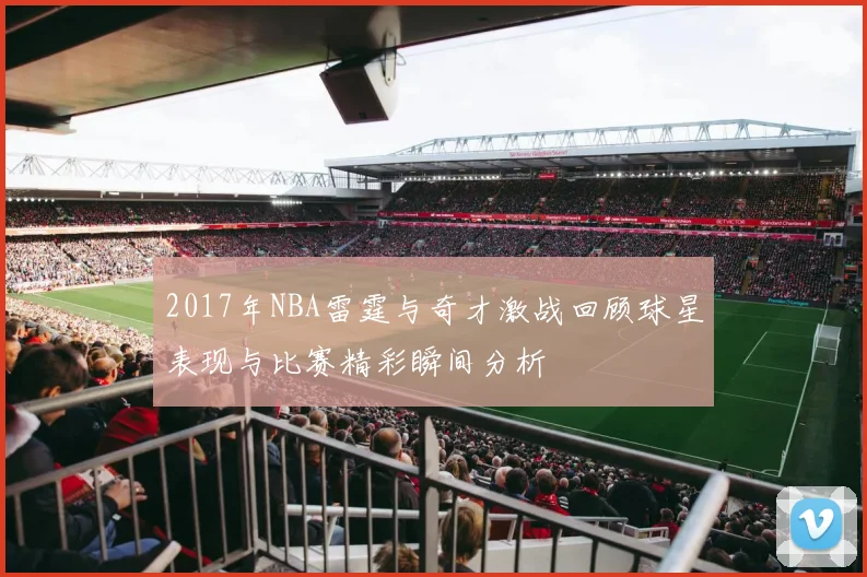 2017年NBA雷霆与奇才激战回顾球星表现与比赛精彩瞬间分析