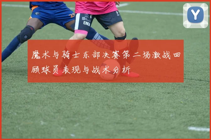 魔术与骑士东部决赛第二场激战回顾球员表现与战术分析