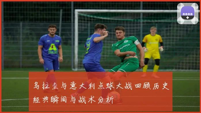 乌拉圭与意大利点球大战回顾历史经典瞬间与战术分析