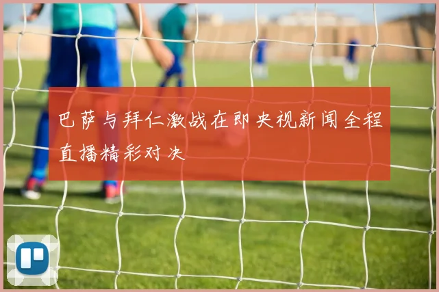 巴萨与拜仁激战在即央视新闻全程直播精彩对决