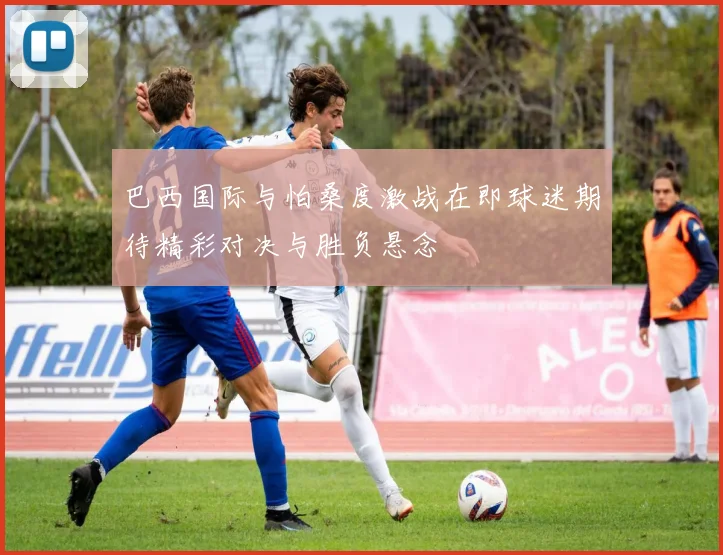 巴西国际与怕桑度激战在即球迷期待精彩对决与胜负悬念