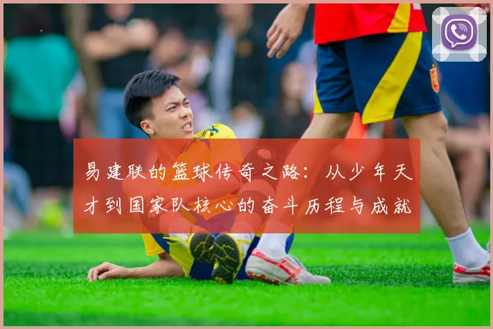 易建联的篮球传奇之路：从少年天才到国家队核心的奋斗历程与成就解析