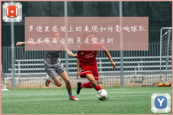 罗德里在场上的表现如何影响球队战术布局与胜负走势分析