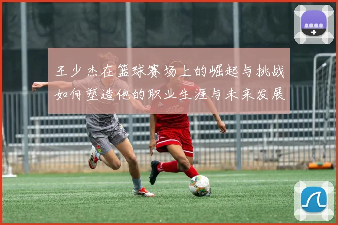 王少杰在篮球赛场上的崛起与挑战如何塑造他的职业生涯与未来发展