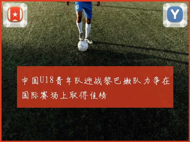 中国U18青年队迎战黎巴嫩队力争在国际赛场上取得佳绩