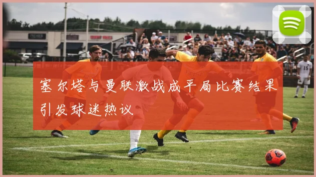 塞尔塔与曼联激战成平局比赛结果引发球迷热议
