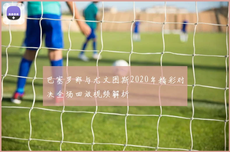 巴塞罗那与尤文图斯2020年精彩对决全场回放视频解析