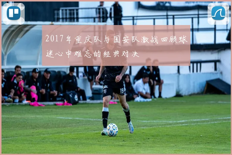 2017年重庆队与国安队激战回顾球迷心中难忘的经典对决