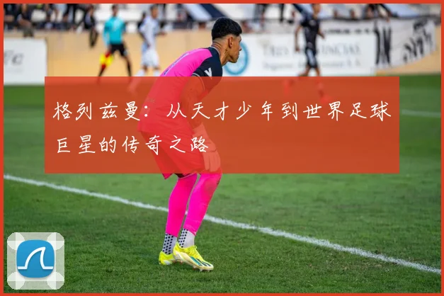 格列兹曼：从天才少年到世界足球巨星的传奇之路