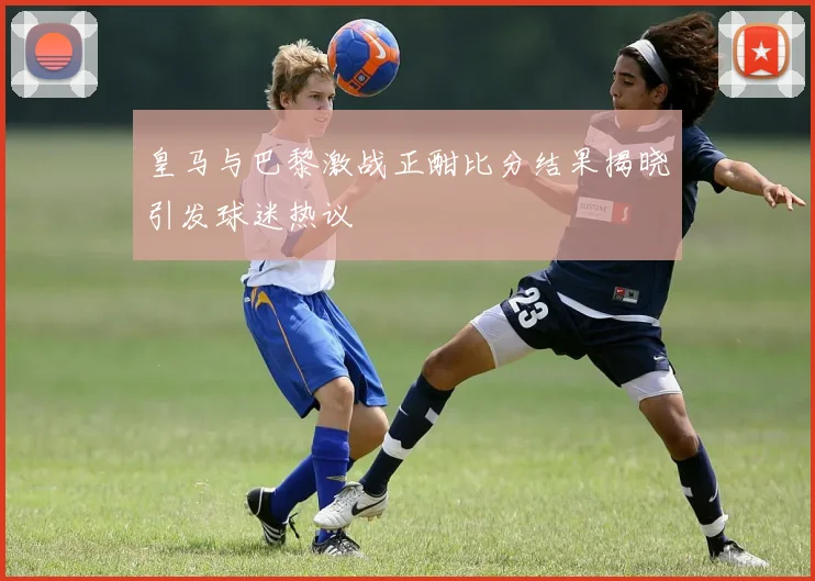 皇马与巴黎激战正酣比分结果揭晓引发球迷热议