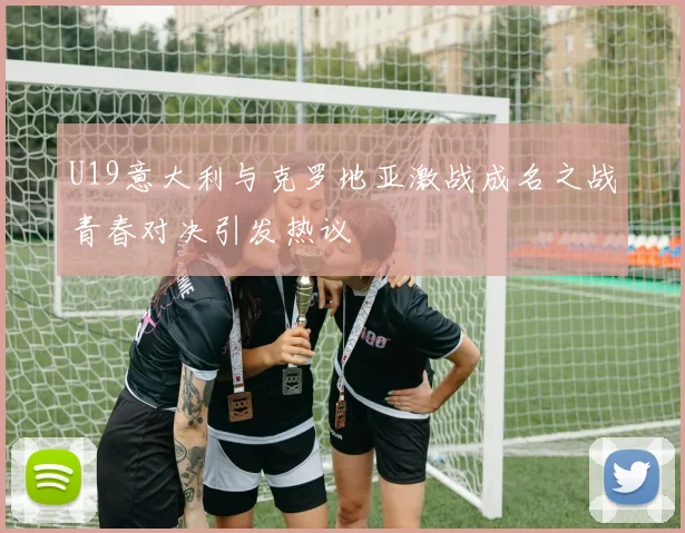 U19意大利与克罗地亚激战成名之战青春对决引发热议