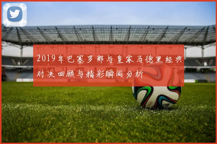 2019年巴塞罗那与皇家马德里经典对决回顾与精彩瞬间分析