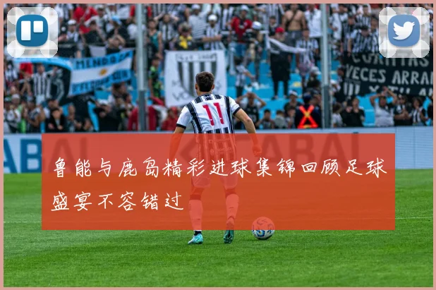 鲁能与鹿岛精彩进球集锦回顾足球盛宴不容错过